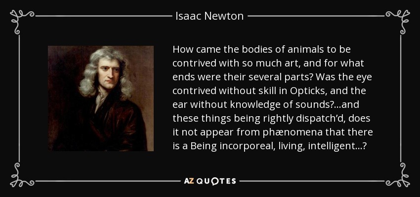 How came the bodies of animals to be contrived with so much art, and for what ends were their several parts? Was the eye contrived without skill in Opticks, and the ear without knowledge of sounds?...and these things being rightly dispatch’d, does it not appear from phænomena that there is a Being incorporeal, living, intelligent...? - Isaac Newton