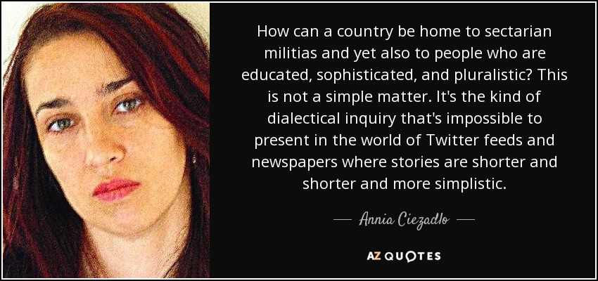 How can a country be home to sectarian militias and yet also to people who are educated, sophisticated, and pluralistic? This is not a simple matter. It's the kind of dialectical inquiry that's impossible to present in the world of Twitter feeds and newspapers where stories are shorter and shorter and more simplistic. - Annia Ciezadlo
