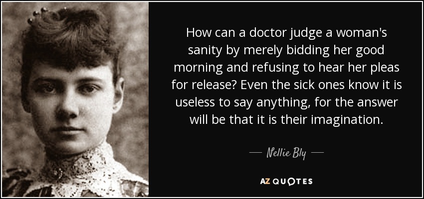 How can a doctor judge a woman's sanity by merely bidding her good morning and refusing to hear her pleas for release? Even the sick ones know it is useless to say anything, for the answer will be that it is their imagination. - Nellie Bly