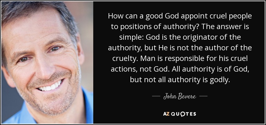 How can a good God appoint cruel people to positions of authority? The answer is simple: God is the originator of the authority, but He is not the author of the cruelty. Man is responsible for his cruel actions, not God. All authority is of God, but not all authority is godly. - John Bevere