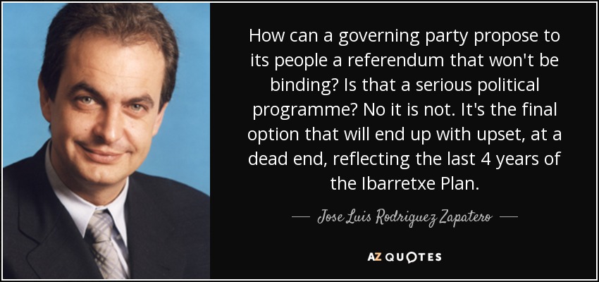 How can a governing party propose to its people a referendum that won't be binding? Is that a serious political programme? No it is not. It's the final option that will end up with upset, at a dead end, reflecting the last 4 years of the Ibarretxe Plan. - Jose Luis Rodriguez Zapatero