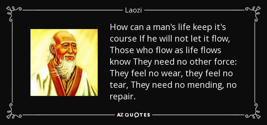 How can a man's life keep it's course If he will not let it flow, Those who flow as life flows know They need no other force: They feel no wear, they feel no tear, They need no mending, no repair. - Laozi