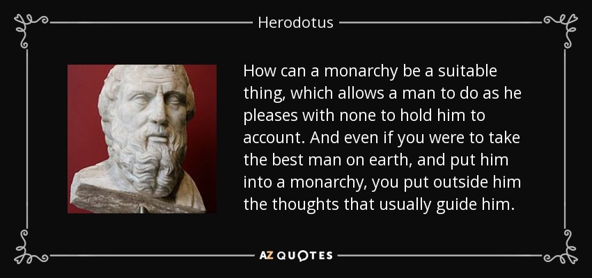 How can a monarchy be a suitable thing, which allows a man to do as he pleases with none to hold him to account. And even if you were to take the best man on earth, and put him into a monarchy, you put outside him the thoughts that usually guide him. - Herodotus