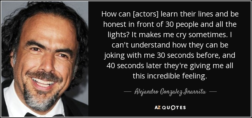How can [actors] learn their lines and be honest in front of 30 people and all the lights? It makes me cry sometimes. I can't understand how they can be joking with me 30 seconds before, and 40 seconds later they're giving me all this incredible feeling. - Alejandro Gonzalez Inarritu