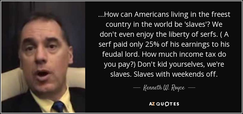 ...How can Americans living in the freest country in the world be 'slaves'? We don't even enjoy the liberty of serfs. ( A serf paid only 25% of his earnings to his feudal lord. How much income tax do you pay?) Don't kid yourselves, we're slaves. Slaves with weekends off. - Kenneth W. Royce