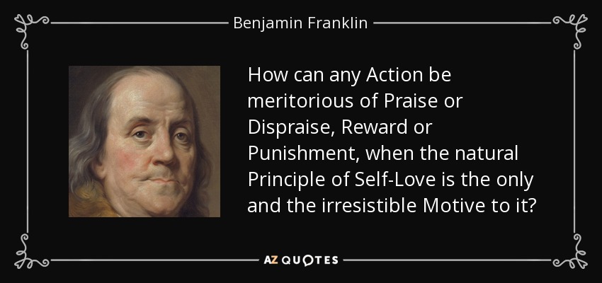 How can any Action be meritorious of Praise or Dispraise, Reward or Punishment, when the natural Principle of Self-Love is the only and the irresistible Motive to it? - Benjamin Franklin