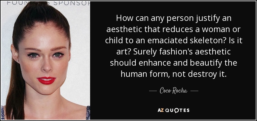 How can any person justify an aesthetic that reduces a woman or child to an emaciated skeleton? Is it art? Surely fashion's aesthetic should enhance and beautify the human form, not destroy it. - Coco Rocha