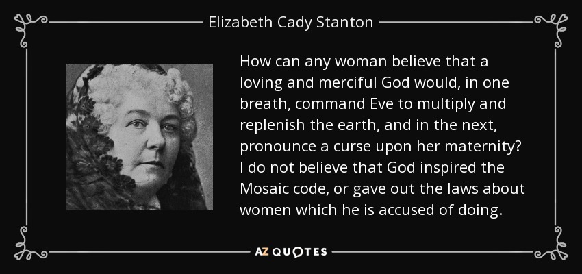 How can any woman believe that a loving and merciful God would, in one breath, command Eve to multiply and replenish the earth, and in the next, pronounce a curse upon her maternity? I do not believe that God inspired the Mosaic code, or gave out the laws about women which he is accused of doing. - Elizabeth Cady Stanton
