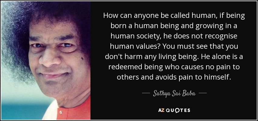 How can anyone be called human, if being born a human being and growing in a human society, he does not recognise human values? You must see that you don't harm any living being. He alone is a redeemed being who causes no pain to others and avoids pain to himself. - Sathya Sai Baba