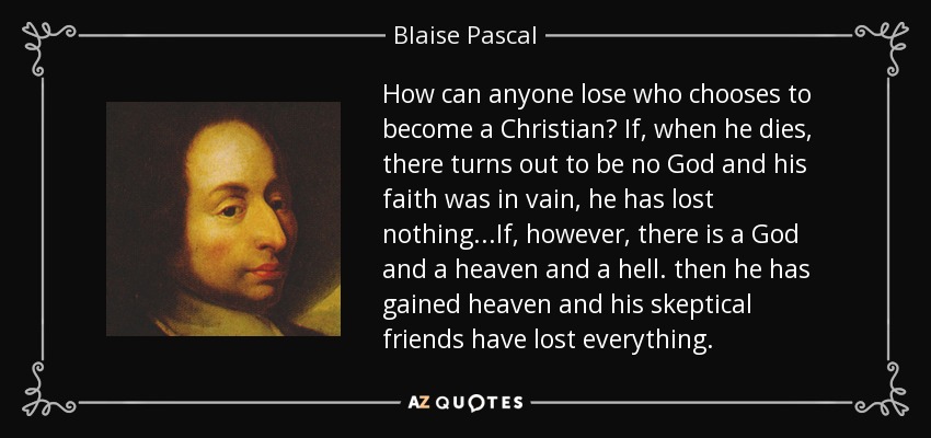 How can anyone lose who chooses to become a Christian? If, when he dies, there turns out to be no God and his faith was in vain, he has lost nothing...If, however, there is a God and a heaven and a hell. then he has gained heaven and his skeptical friends have lost everything. - Blaise Pascal