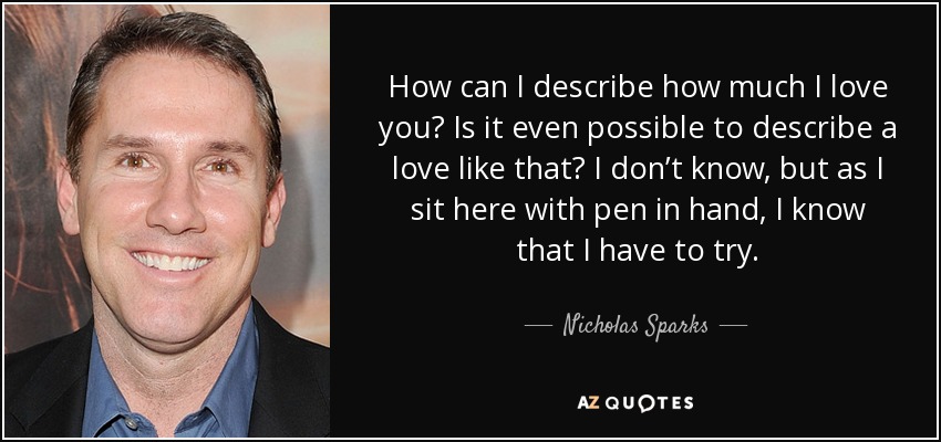 How can I describe how much I love you? Is it even possible to describe a love like that? I don’t know, but as I sit here with pen in hand, I know that I have to try. - Nicholas Sparks