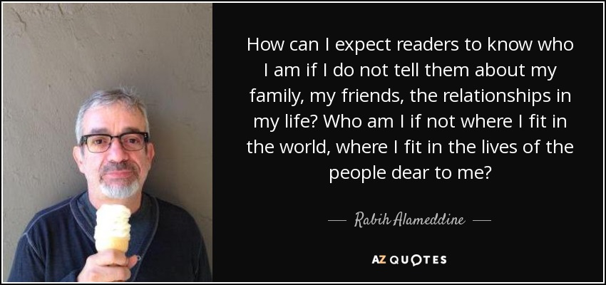 How can I expect readers to know who I am if I do not tell them about my family, my friends, the relationships in my life? Who am I if not where I fit in the world, where I fit in the lives of the people dear to me? - Rabih Alameddine