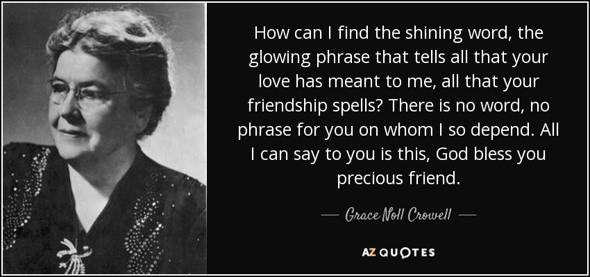 How can I find the shining word, the glowing phrase that tells all that your love has meant to me, all that your friendship spells? There is no word, no phrase for you on whom I so depend. All I can say to you is this, God bless you precious friend. - Grace Noll Crowell