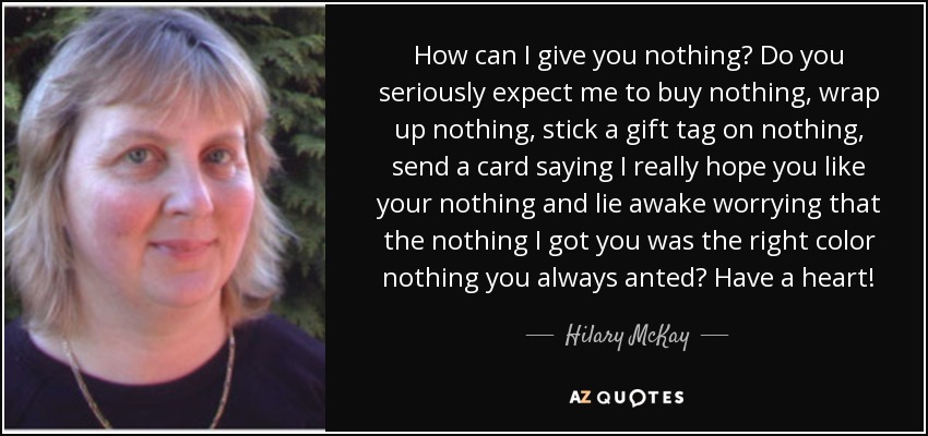 How can I give you nothing? Do you seriously expect me to buy nothing, wrap up nothing, stick a gift tag on nothing, send a card saying I really hope you like your nothing and lie awake worrying that the nothing I got you was the right color nothing you always anted? Have a heart! - Hilary McKay