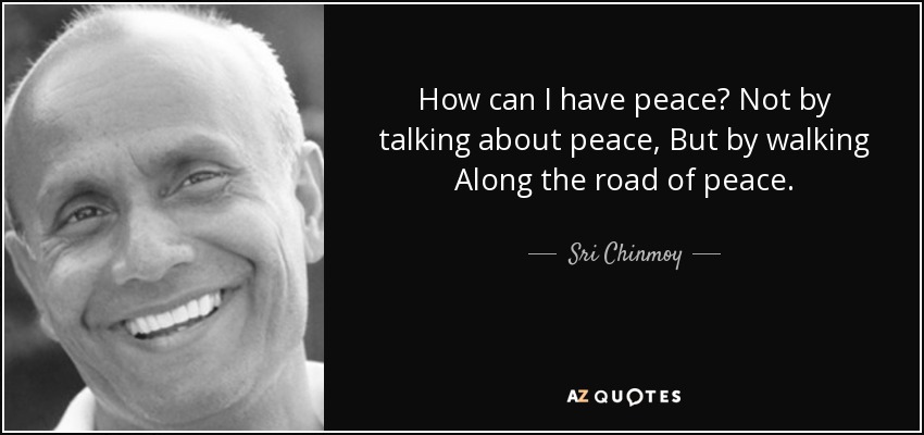 How can I have peace? Not by talking about peace, But by walking Along the road of peace. - Sri Chinmoy