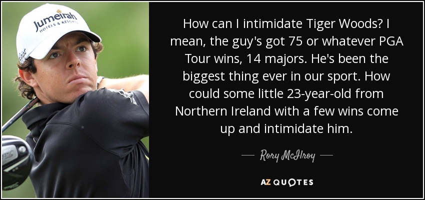How can I intimidate Tiger Woods? I mean, the guy's got 75 or whatever PGA Tour wins, 14 majors. He's been the biggest thing ever in our sport. How could some little 23-year-old from Northern Ireland with a few wins come up and intimidate him. - Rory McIlroy
