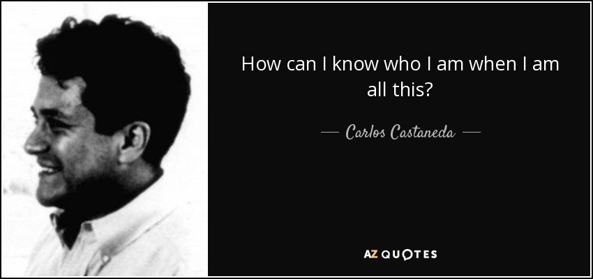 How can I know who I am when I am all this? - Carlos Castaneda