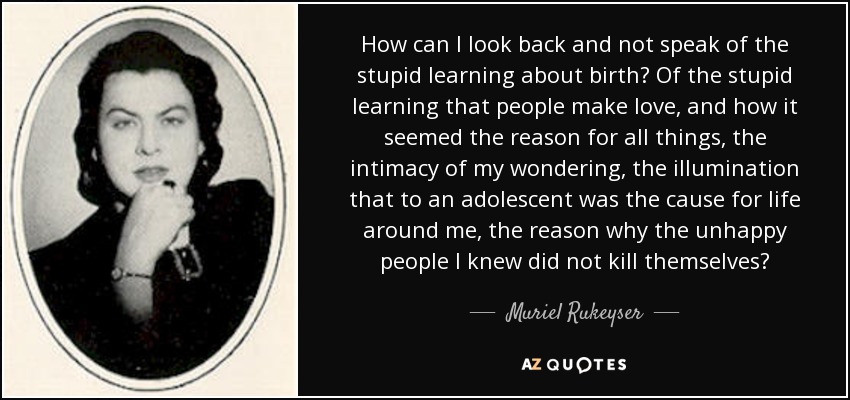 How can I look back and not speak of the stupid learning about birth? Of the stupid learning that people make love, and how it seemed the reason for all things, the intimacy of my wondering, the illumination that to an adolescent was the cause for life around me, the reason why the unhappy people I knew did not kill themselves? - Muriel Rukeyser