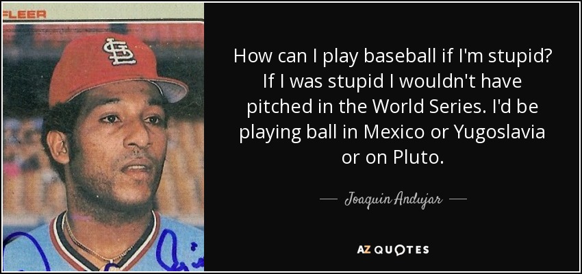 How can I play baseball if I'm stupid? If I was stupid I wouldn't have pitched in the World Series. I'd be playing ball in Mexico or Yugoslavia or on Pluto. - Joaquin Andujar