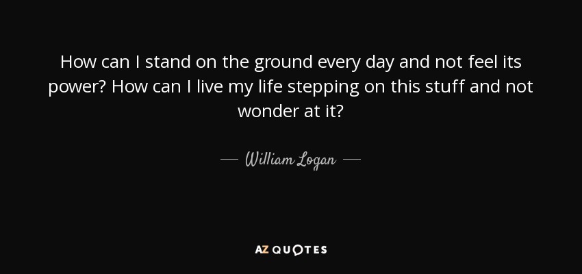 How can I stand on the ground every day and not feel its power? How can I live my life stepping on this stuff and not wonder at it? - William Logan