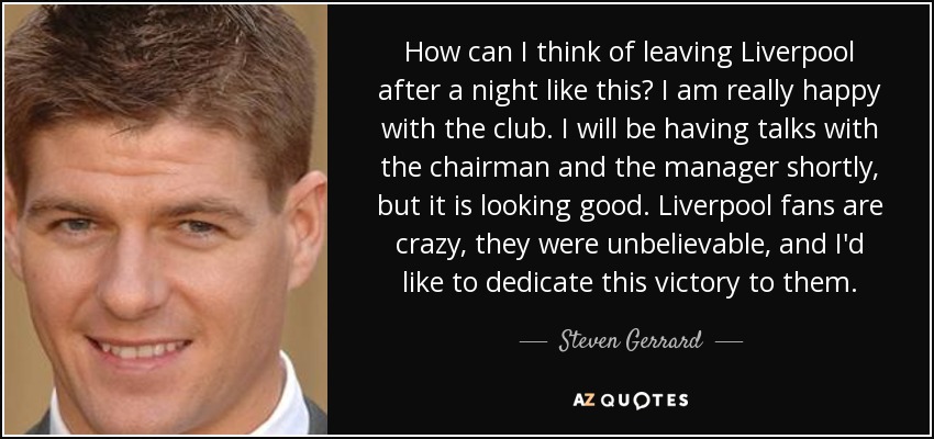 How can I think of leaving Liverpool after a night like this? I am really happy with the club. I will be having talks with the chairman and the manager shortly, but it is looking good. Liverpool fans are crazy, they were unbelievable, and I'd like to dedicate this victory to them. - Steven Gerrard
