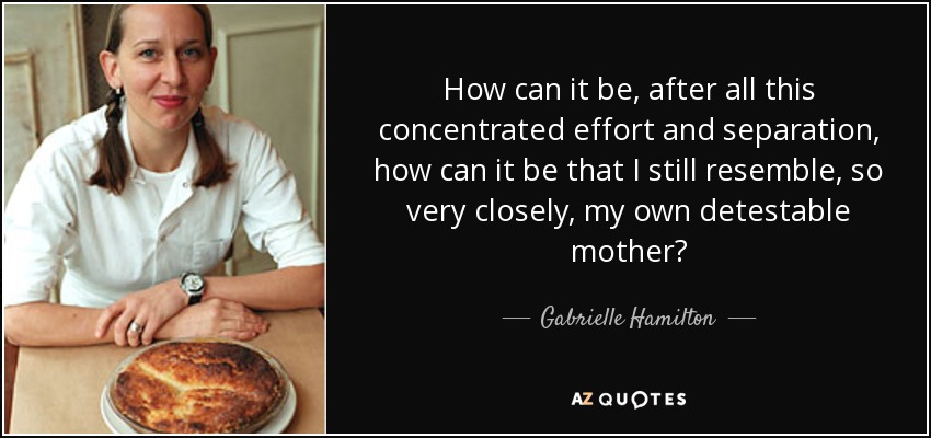 How can it be, after all this concentrated effort and separation, how can it be that I still resemble, so very closely, my own detestable mother? - Gabrielle Hamilton