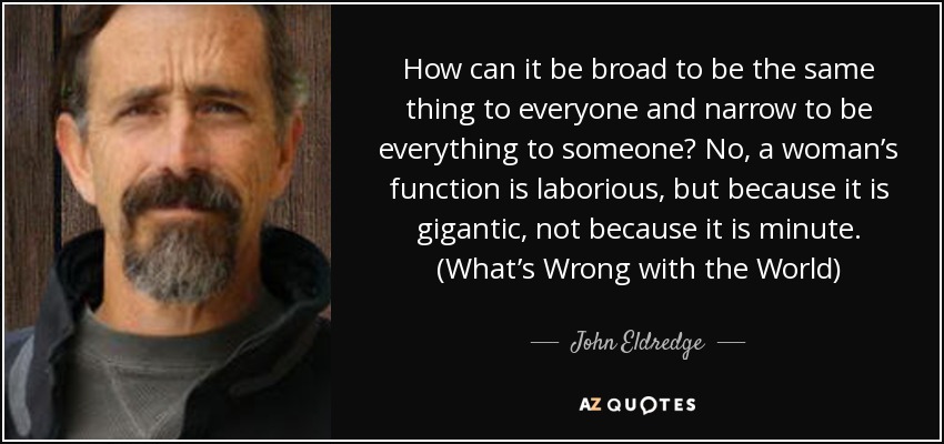 How can it be broad to be the same thing to everyone and narrow to be everything to someone? No, a woman’s function is laborious, but because it is gigantic, not because it is minute. (What’s Wrong with the World) - John Eldredge