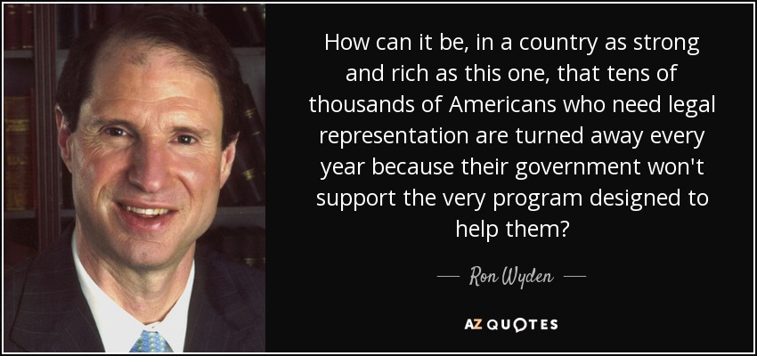 How can it be, in a country as strong and rich as this one, that tens of thousands of Americans who need legal representation are turned away every year because their government won't support the very program designed to help them? - Ron Wyden