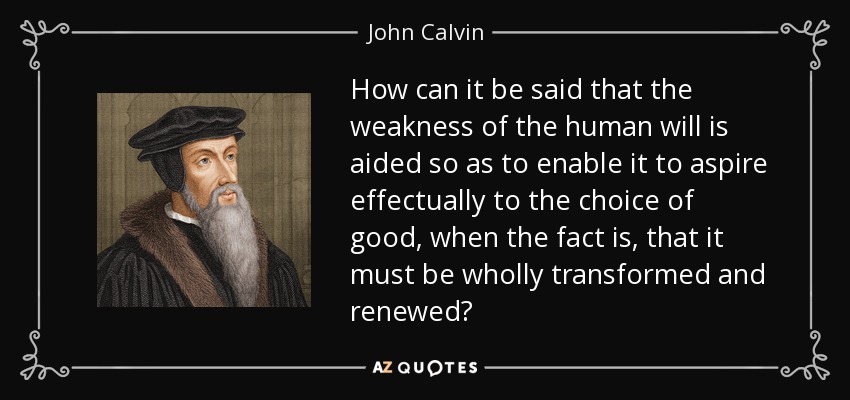 How can it be said that the weakness of the human will is aided so as to enable it to aspire effectually to the choice of good, when the fact is, that it must be wholly transformed and renewed? - John Calvin