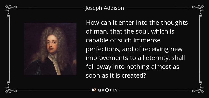 How can it enter into the thoughts of man, that the soul, which is capable of such immense perfections, and of receiving new improvements to all eternity, shall fall away into nothing almost as soon as it is created? - Joseph Addison