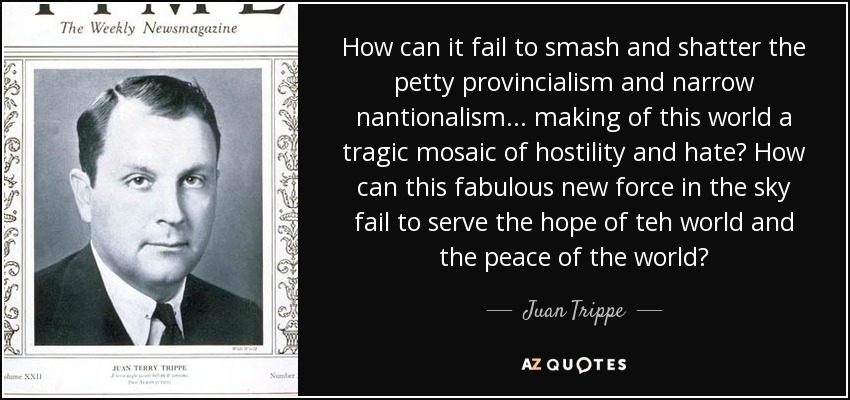 How can it fail to smash and shatter the petty provincialism and narrow nantionalism ... making of this world a tragic mosaic of hostility and hate? How can this fabulous new force in the sky fail to serve the hope of teh world and the peace of the world? - Juan Trippe