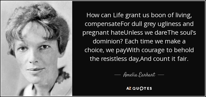 How can Life grant us boon of living, compensateFor dull grey ugliness and pregnant hateUnless we dareThe soul's dominion? Each time we make a choice, we payWith courage to behold the resistless day,And count it fair. - Amelia Earhart