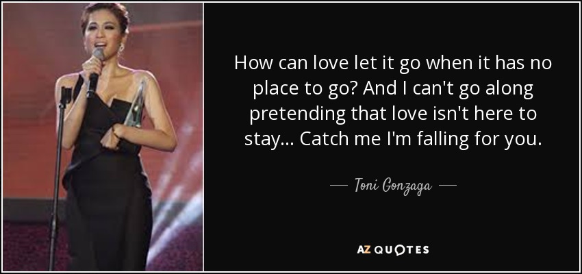 How can love let it go when it has no place to go? And I can't go along pretending that love isn't here to stay... Catch me I'm falling for you. - Toni Gonzaga