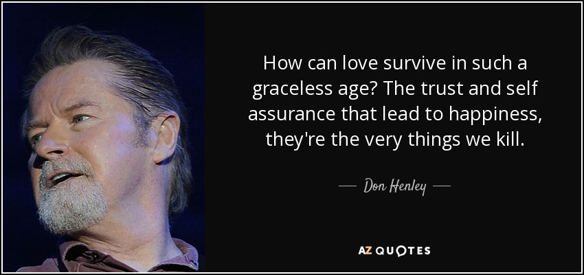 How can love survive in such a graceless age? The trust and self assurance that lead to happiness, they're the very things we kill. - Don Henley