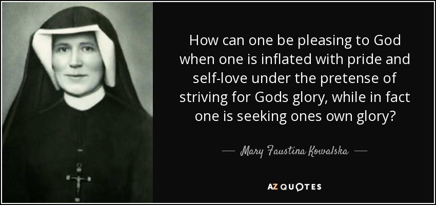 How can one be pleasing to God when one is inflated with pride and self-love under the pretense of striving for Gods glory, while in fact one is seeking ones own glory? - Mary Faustina Kowalska