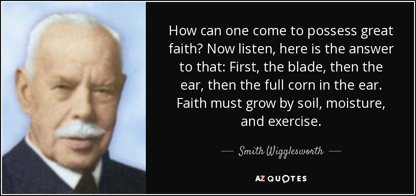 How can one come to possess great faith? Now listen, here is the answer to that: First, the blade, then the ear, then the full corn in the ear. Faith must grow by soil, moisture, and exercise. - Smith Wigglesworth