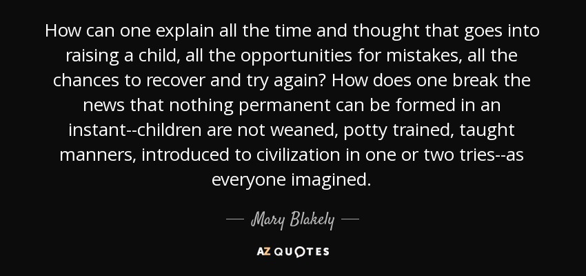 How can one explain all the time and thought that goes into raising a child, all the opportunities for mistakes, all the chances to recover and try again? How does one break the news that nothing permanent can be formed in an instant--children are not weaned, potty trained, taught manners, introduced to civilization in one or two tries--as everyone imagined. - Mary Blakely