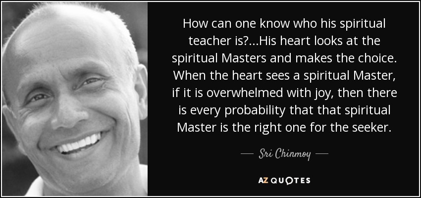 How can one know who his spiritual teacher is?...His heart looks at the spiritual Masters and makes the choice. When the heart sees a spiritual Master, if it is overwhelmed with joy, then there is every probability that that spiritual Master is the right one for the seeker. - Sri Chinmoy