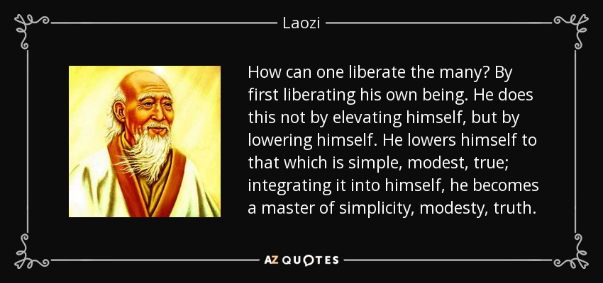 How can one liberate the many? By first liberating his own being. He does this not by elevating himself, but by lowering himself. He lowers himself to that which is simple, modest, true; integrating it into himself, he becomes a master of simplicity, modesty, truth. - Laozi