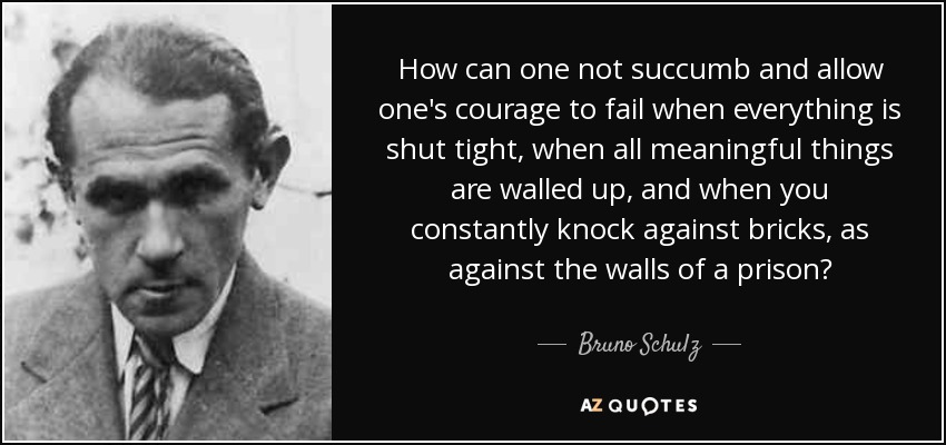 How can one not succumb and allow one's courage to fail when everything is shut tight, when all meaningful things are walled up, and when you constantly knock against bricks, as against the walls of a prison? - Bruno Schulz