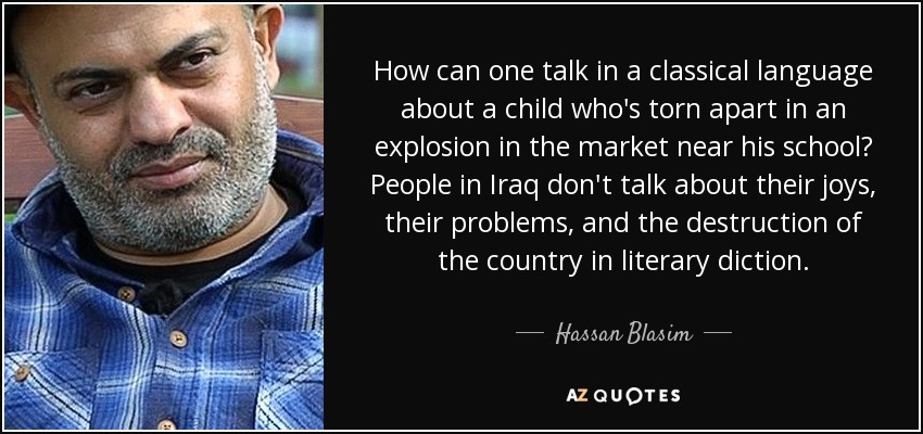 How can one talk in a classical language about a child who's torn apart in an explosion in the market near his school? People in Iraq don't talk about their joys, their problems, and the destruction of the country in literary diction. - Hassan Blasim