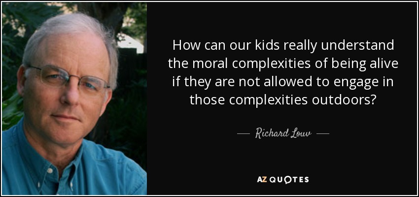 How can our kids really understand the moral complexities of being alive if they are not allowed to engage in those complexities outdoors? - Richard Louv
