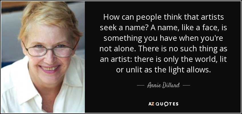 How can people think that artists seek a name? A name, like a face, is something you have when you're not alone. There is no such thing as an artist: there is only the world, lit or unlit as the light allows. - Annie Dillard