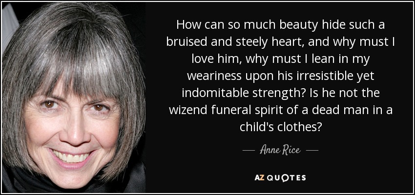 How can so much beauty hide such a bruised and steely heart, and why must I love him, why must I lean in my weariness upon his irresistible yet indomitable strength? Is he not the wizend funeral spirit of a dead man in a child's clothes? - Anne Rice