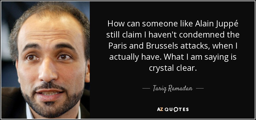 How can someone like Alain Juppé still claim I haven't condemned the Paris and Brussels attacks, when I actually have. What I am saying is crystal clear. - Tariq Ramadan