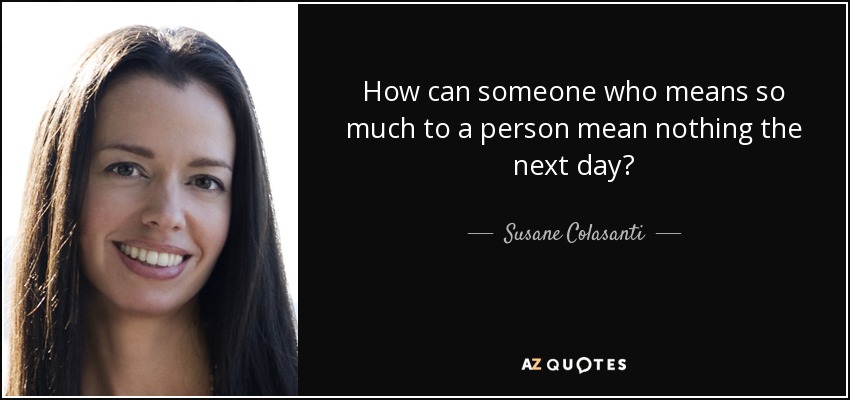How can someone who means so much to a person mean nothing the next day? - Susane Colasanti