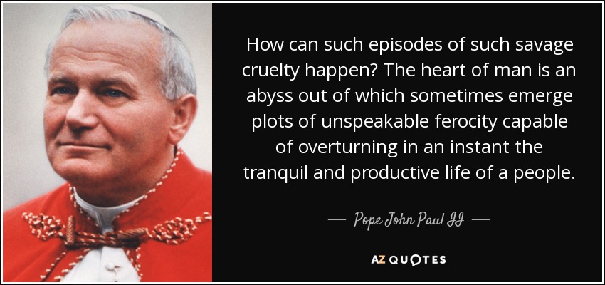 How can such episodes of such savage cruelty happen? The heart of man is an abyss out of which sometimes emerge plots of unspeakable ferocity capable of overturning in an instant the tranquil and productive life of a people. - Pope John Paul II