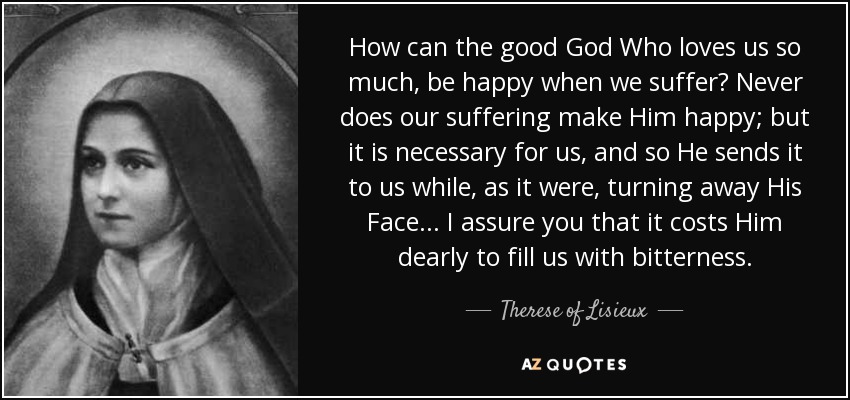 How can the good God Who loves us so much, be happy when we suffer? Never does our suffering make Him happy; but it is necessary for us, and so He sends it to us while, as it were, turning away His Face. . . I assure you that it costs Him dearly to fill us with bitterness. - Therese of Lisieux