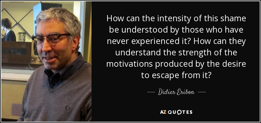 How can the intensity of this shame be understood by those who have never experienced it? How can they understand the strength of the motivations produced by the desire to escape from it? - Didier Eribon