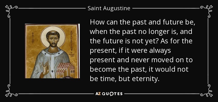 How can the past and future be, when the past no longer is, and the future is not yet? As for the present, if it were always present and never moved on to become the past, it would not be time, but eternity. - Saint Augustine